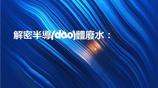 解密半導(dǎo)體廢水：科技創(chuàng)新引領(lǐng)環(huán)境革命！
